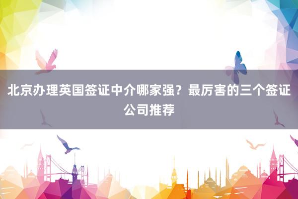 北京办理英国签证中介哪家强？最厉害的三个签证公司推荐