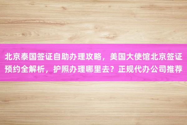 北京泰国签证自助办理攻略，美国大使馆北京签证预约全解析，护照办理哪里去？正规代办公司推荐