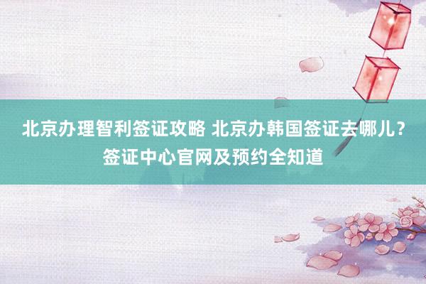 北京办理智利签证攻略 北京办韩国签证去哪儿？签证中心官网及预约全知道