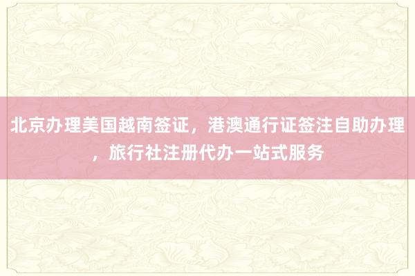 北京办理美国越南签证，港澳通行证签注自助办理，旅行社注册代办一站式服务