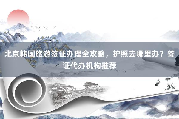 北京韩国旅游签证办理全攻略，护照去哪里办？签证代办机构推荐
