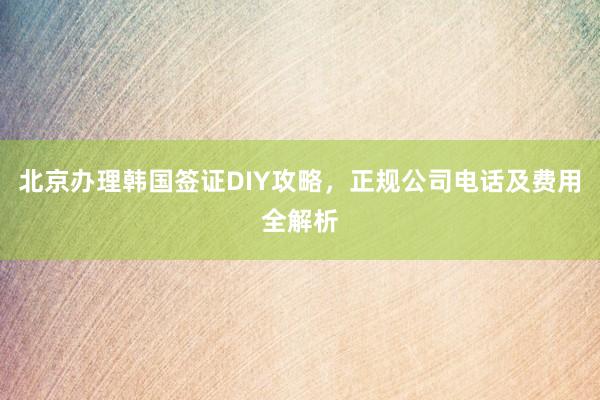 北京办理韩国签证DIY攻略，正规公司电话及费用全解析