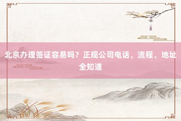 北京办理签证容易吗？正规公司电话、流程、地址全知道