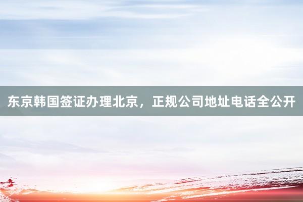 东京韩国签证办理北京，正规公司地址电话全公开
