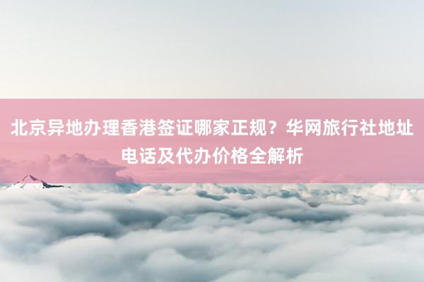 北京异地办理香港签证哪家正规？华网旅行社地址电话及代办价格全解析