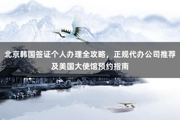 北京韩国签证个人办理全攻略，正规代办公司推荐及美国大使馆预约指南