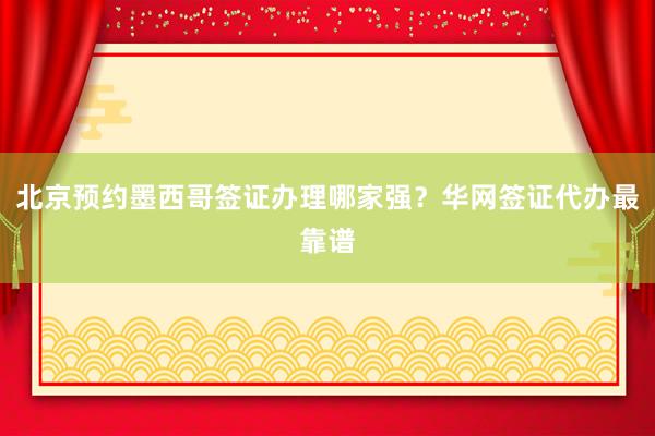 北京预约墨西哥签证办理哪家强？华网签证代办最靠谱