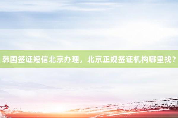 韩国签证短信北京办理，北京正规签证机构哪里找？