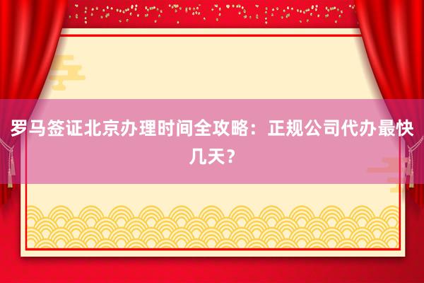 罗马签证北京办理时间全攻略：正规公司代办最快几天？