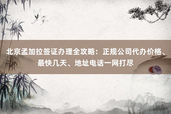 北京孟加拉签证办理全攻略：正规公司代办价格、最快几天、地址电话一网打尽