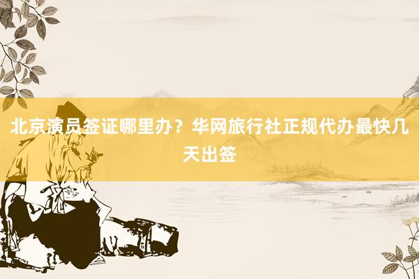 北京演员签证哪里办？华网旅行社正规代办最快几天出签