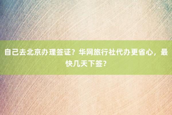 自己去北京办理签证？华网旅行社代办更省心，最快几天下签？