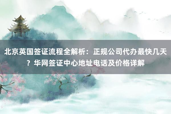 北京英国签证流程全解析：正规公司代办最快几天？华网签证中心地址电话及价格详解