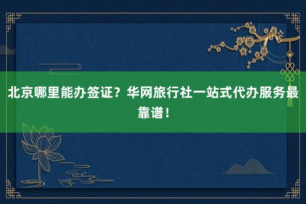 北京哪里能办签证？华网旅行社一站式代办服务最靠谱！
