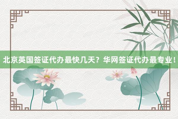 北京英国签证代办最快几天？华网签证代办最专业！