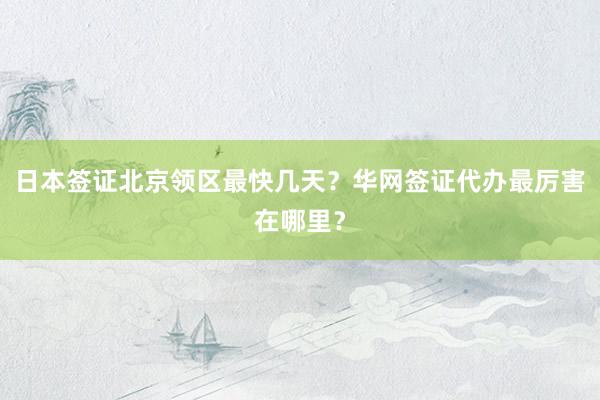 日本签证北京领区最快几天？华网签证代办最厉害在哪里？