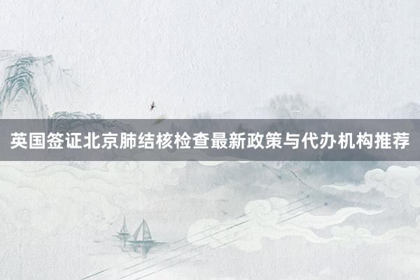英国签证北京肺结核检查最新政策与代办机构推荐