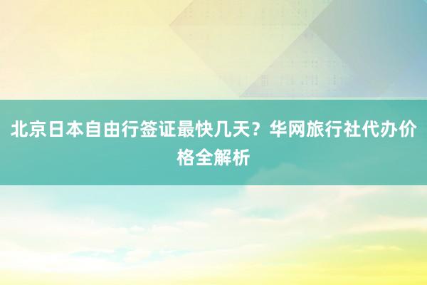 北京日本自由行签证最快几天？华网旅行社代办价格全解析