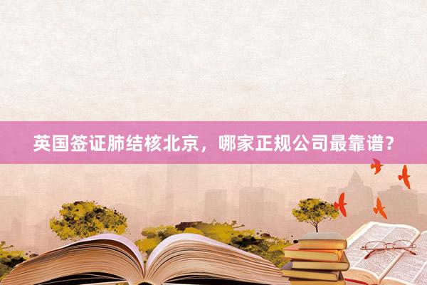 英国签证肺结核北京，哪家正规公司最靠谱？