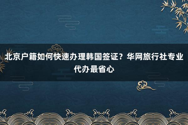 北京户籍如何快速办理韩国签证？华网旅行社专业代办最省心