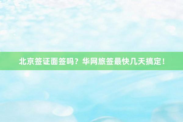 北京签证面签吗？华网旅签最快几天搞定！