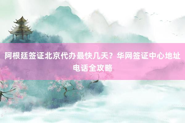 阿根廷签证北京代办最快几天？华网签证中心地址电话全攻略