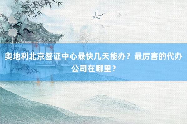 奥地利北京签证中心最快几天能办？最厉害的代办公司在哪里？