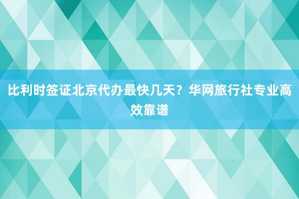 比利时签证北京代办最快几天？华网旅行社专业高效靠谱