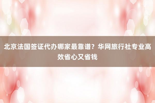 北京法国签证代办哪家最靠谱？华网旅行社专业高效省心又省钱