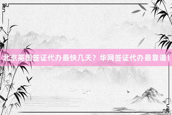 北京英国签证代办最快几天？华网签证代办最靠谱！