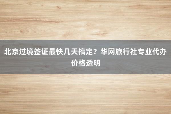 北京过境签证最快几天搞定？华网旅行社专业代办价格透明