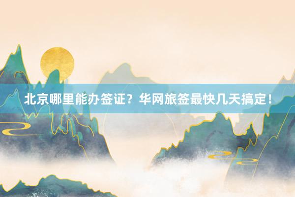 北京哪里能办签证？华网旅签最快几天搞定！