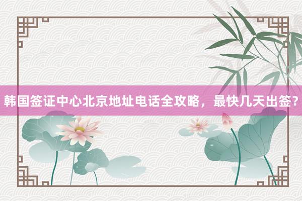 韩国签证中心北京地址电话全攻略，最快几天出签？