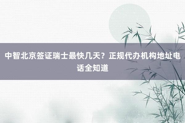 中智北京签证瑞士最快几天？正规代办机构地址电话全知道