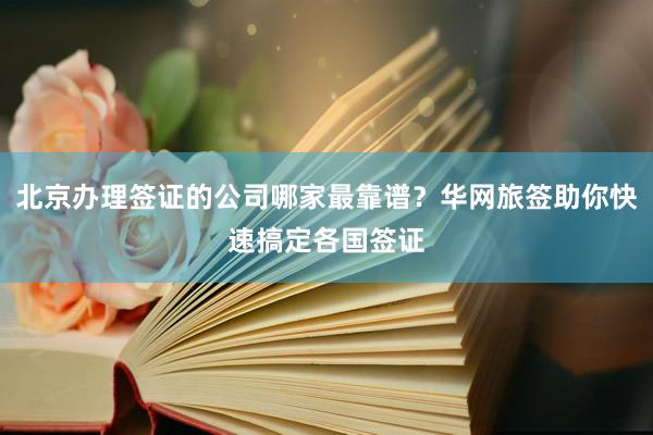 北京办理签证的公司哪家最靠谱？华网旅签助你快速搞定各国签证