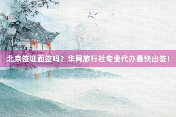 北京签证面签吗？华网旅行社专业代办最快出签！