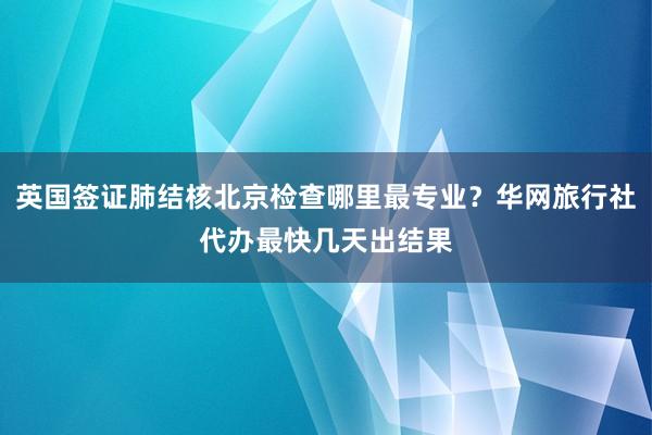英国签证肺结核北京检查哪里最专业？华网旅行社代办最快几天出结果