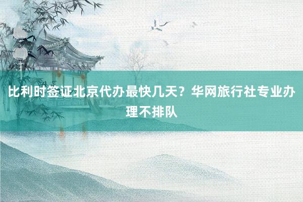比利时签证北京代办最快几天？华网旅行社专业办理不排队