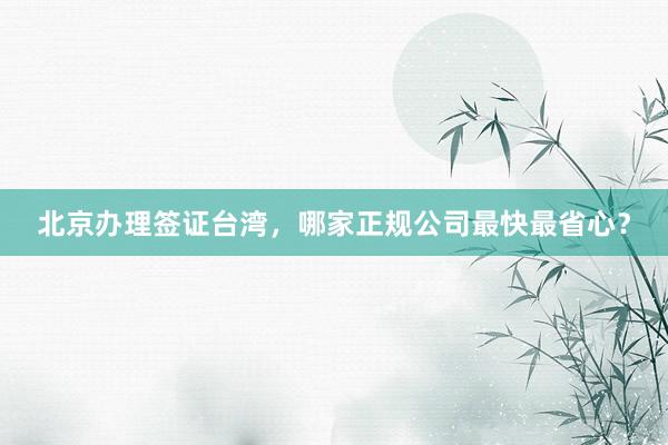 北京办理签证台湾，哪家正规公司最快最省心？