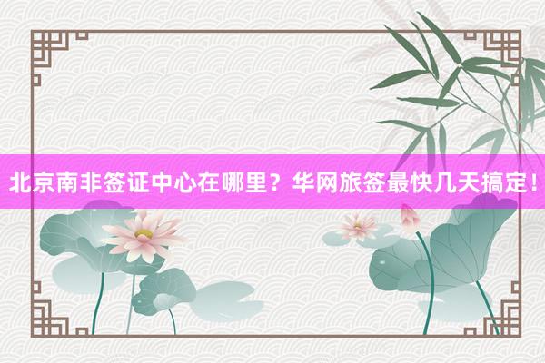 北京南非签证中心在哪里？华网旅签最快几天搞定！