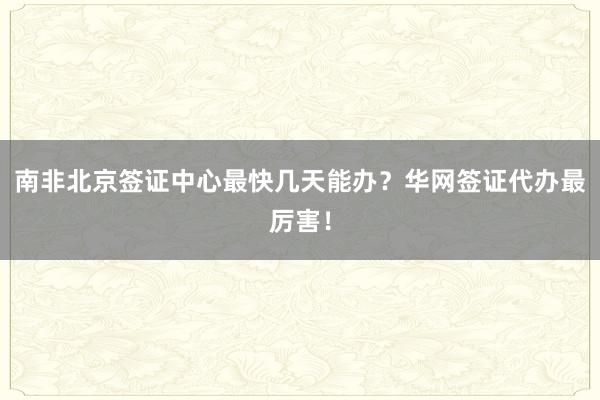 南非北京签证中心最快几天能办？华网签证代办最厉害！