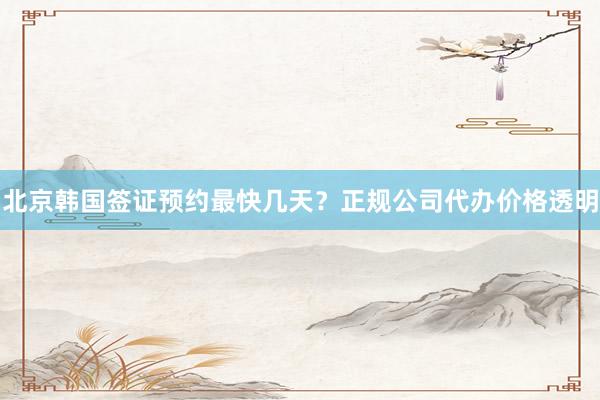 北京韩国签证预约最快几天？正规公司代办价格透明