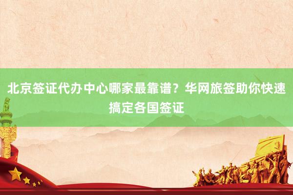 北京签证代办中心哪家最靠谱？华网旅签助你快速搞定各国签证