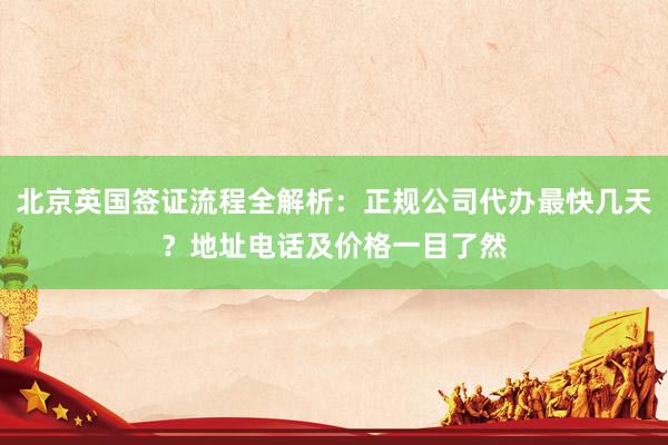 北京英国签证流程全解析：正规公司代办最快几天？地址电话及价格一目了然