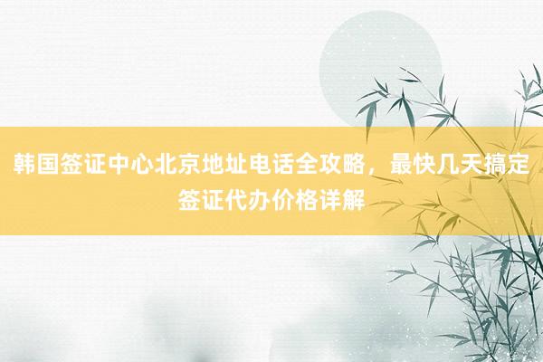 韩国签证中心北京地址电话全攻略，最快几天搞定签证代办价格详解