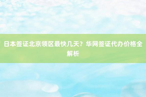 日本签证北京领区最快几天？华网签证代办价格全解析