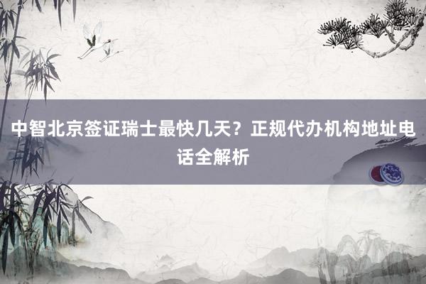 中智北京签证瑞士最快几天？正规代办机构地址电话全解析