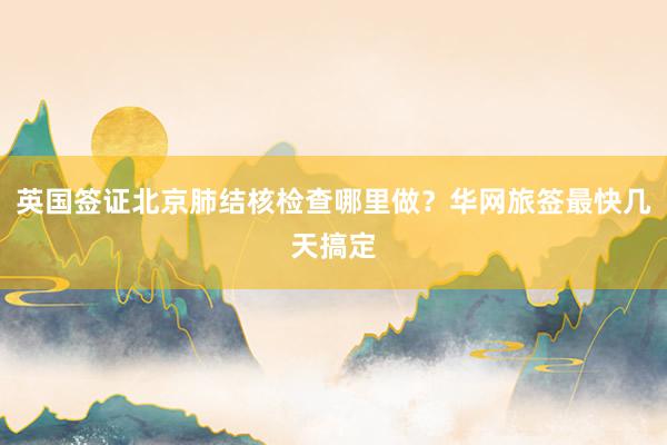 英国签证北京肺结核检查哪里做？华网旅签最快几天搞定