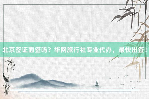 北京签证面签吗？华网旅行社专业代办，最快出签！