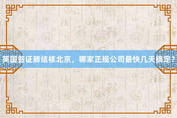 英国签证肺结核北京，哪家正规公司最快几天搞定？
